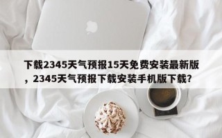 下载2345天气预报15天免费安装最新版，2345天气预报下载安装手机版下载？