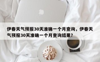 伊春天气预报30天准确一个月查询，伊春天气预报30天准确一个月查询结果？