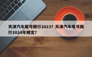 天津汽车尾号限行2023？天津汽车尾号限行2024年规定？