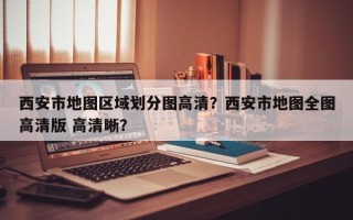 西安市地图区域划分图高清？西安市地图全图高清版 高清晰？