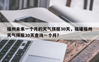 福州未来一个月的天气预报30天，福建福州天气预报30天查询一个月？