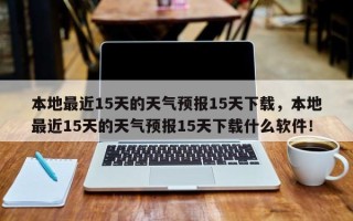 本地最近15天的天气预报15天下载，本地最近15天的天气预报15天下载什么软件！