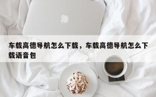 车载高德导航怎么下载，车载高德导航怎么下载语音包