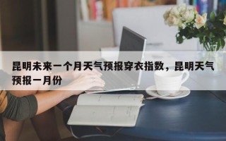 昆明未来一个月天气预报穿衣指数，昆明天气预报一月份