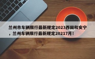 兰州市车辆限行最新规定2023西固和安宁，兰州车辆限行最新规定20217月！