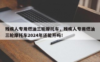 残疾人专用燃油三轮摩托车，残疾人专用燃油三轮摩托车2024年还能开吗！