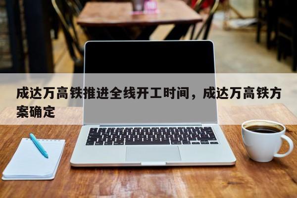 成达万高铁推进全线开工时间，成达万高铁方案确定-第1张图片-乐享生活