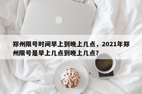 郑州限号时间早上到晚上几点，2021年郑州限号是早上几点到晚上几点？-第1张图片-乐享生活