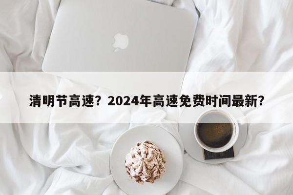 清明节高速？2024年高速免费时间最新？-第1张图片-乐享生活