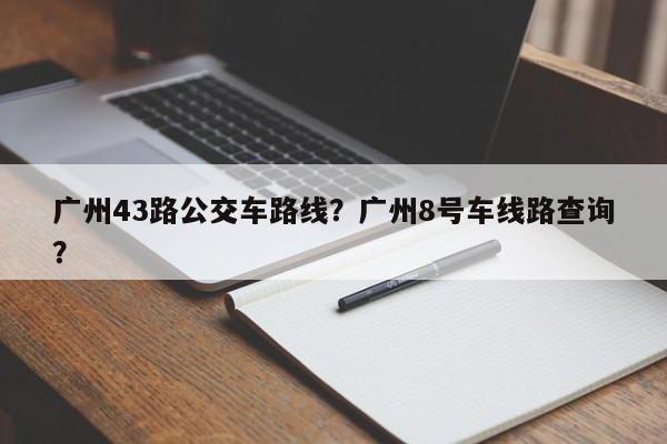 广州43路公交车路线？广州8号车线路查询？-第1张图片-乐享生活