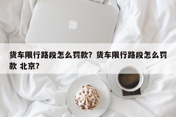 货车限行路段怎么罚款？货车限行路段怎么罚款 北京？-第1张图片-乐享生活