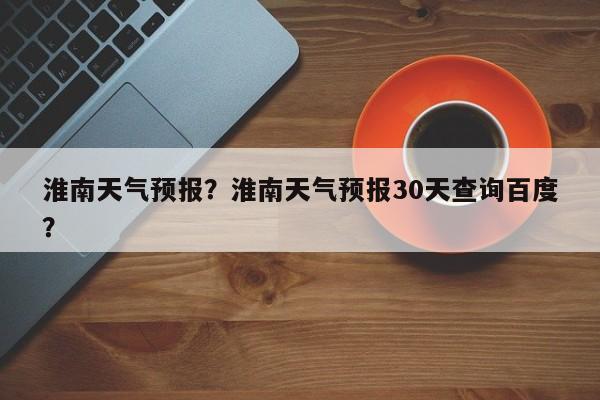 淮南天气预报？淮南天气预报30天查询百度？-第1张图片-乐享生活