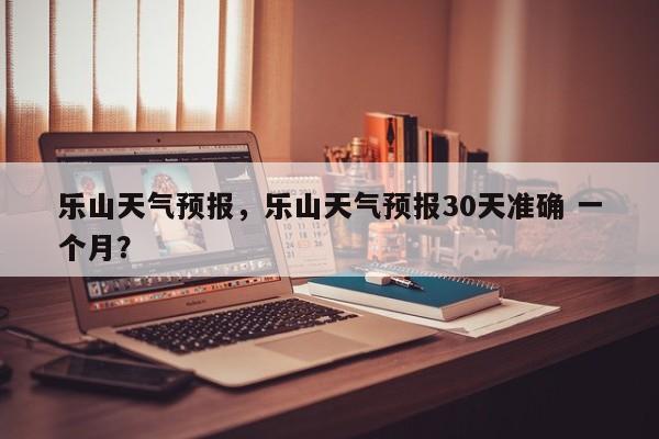 乐山天气预报，乐山天气预报30天准确 一个月？-第1张图片-乐享生活