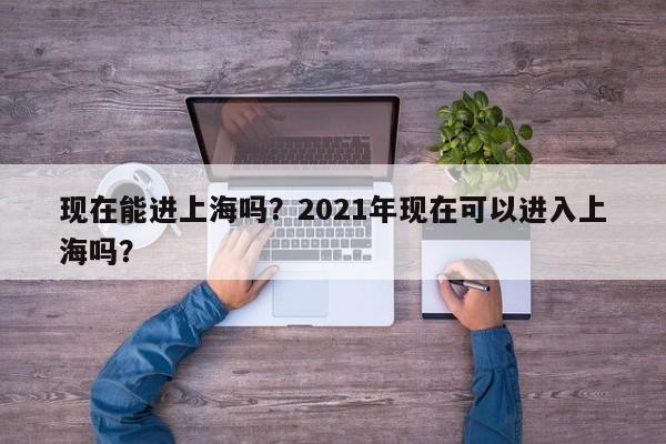 现在能进上海吗？2021年现在可以进入上海吗？-第1张图片-乐享生活