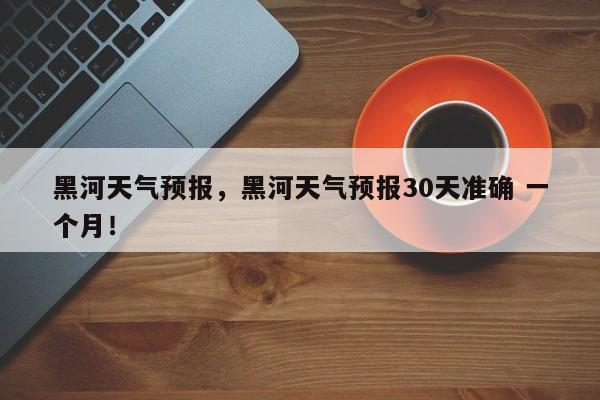 黑河天气预报，黑河天气预报30天准确 一个月！-第1张图片-乐享生活