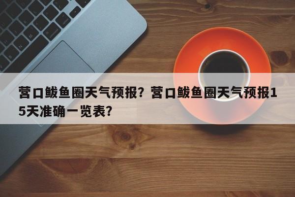 营口鲅鱼圈天气预报？营口鲅鱼圈天气预报15天准确一览表？-第1张图片-乐享生活