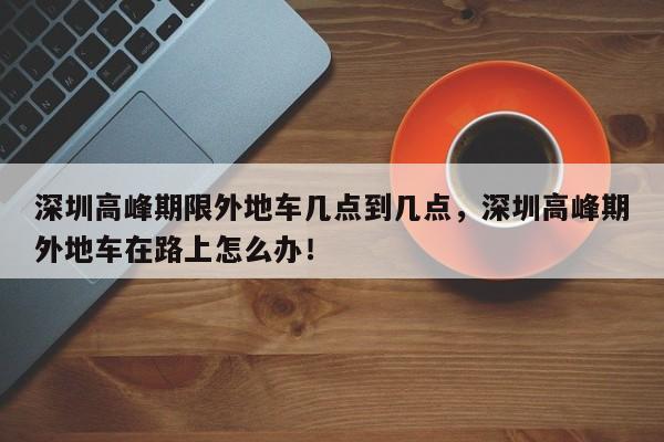 深圳高峰期限外地车几点到几点，深圳高峰期外地车在路上怎么办！-第1张图片-乐享生活