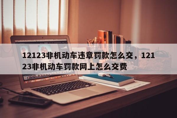 12123非机动车违章罚款怎么交，12123非机动车罚款网上怎么交费-第1张图片-乐享生活