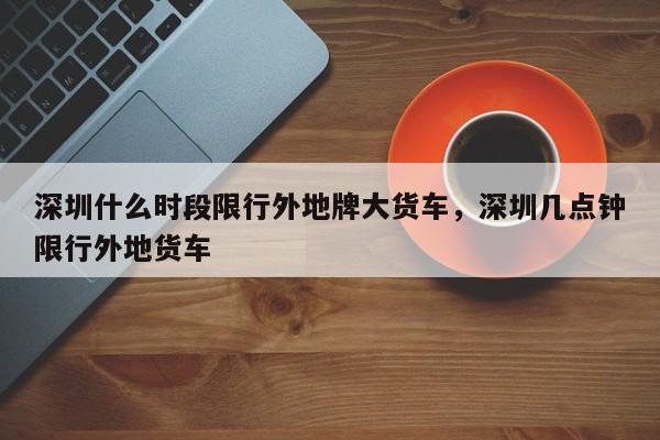 深圳什么时段限行外地牌大货车，深圳几点钟限行外地货车-第1张图片-乐享生活