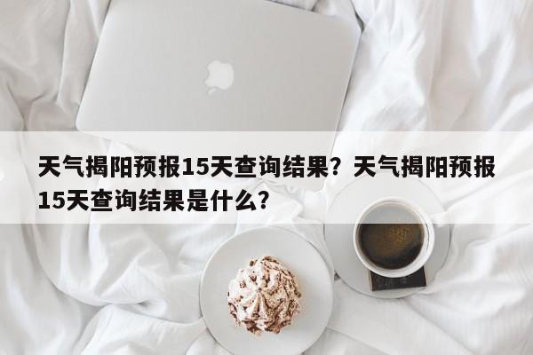 天气揭阳预报15天查询结果？天气揭阳预报15天查询结果是什么？-第1张图片-乐享生活