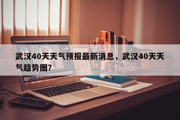 武汉40天天气预报最新消息，武汉40天天气趋势图？-第1张图片-乐享生活