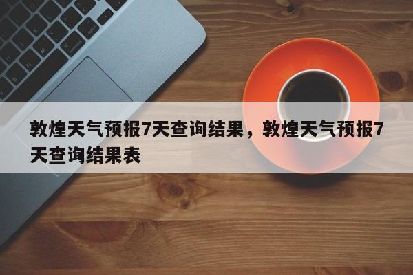 敦煌天气预报7天查询结果，敦煌天气预报7天查询结果表-第1张图片-乐享生活