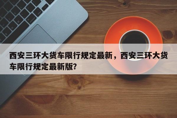 西安三环大货车限行规定最新，西安三环大货车限行规定最新版？-第1张图片-乐享生活