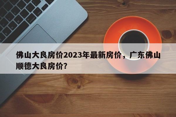 佛山大良房价2023年最新房价，广东佛山顺德大良房价？-第1张图片-乐享生活