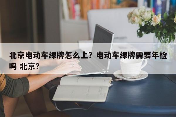 北京电动车绿牌怎么上？电动车绿牌需要年检吗 北京？-第1张图片-乐享生活