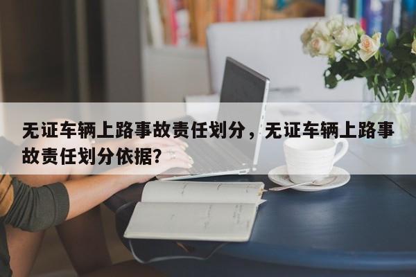 无证车辆上路事故责任划分，无证车辆上路事故责任划分依据？-第1张图片-乐享生活