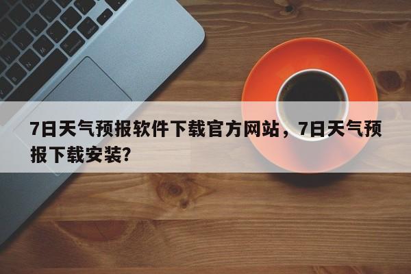 7日天气预报软件下载官方网站，7日天气预报下载安装？-第1张图片-乐享生活