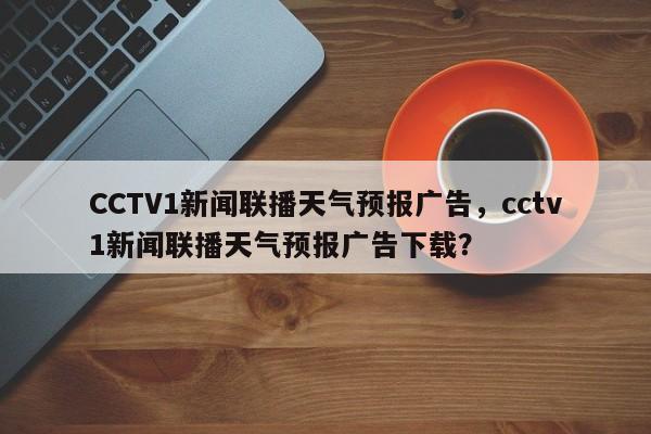 CCTV1新闻联播天气预报广告，cctv1新闻联播天气预报广告下载？-第1张图片-乐享生活