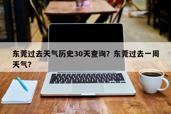 东莞过去天气历史30天查询？东莞过去一周天气？-第1张图片-乐享生活