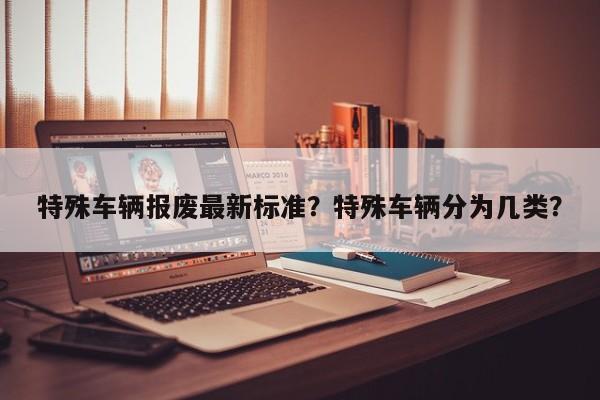 特殊车辆报废最新标准？特殊车辆分为几类？-第1张图片-乐享生活