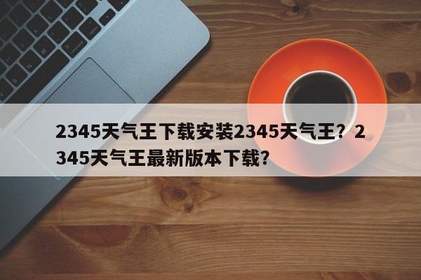 2345天气王下载安装2345天气王？2345天气王最新版本下载？-第1张图片-乐享生活