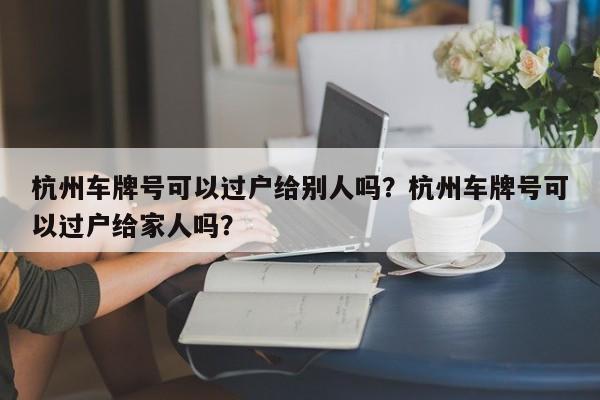 杭州车牌号可以过户给别人吗？杭州车牌号可以过户给家人吗？-第1张图片-乐享生活