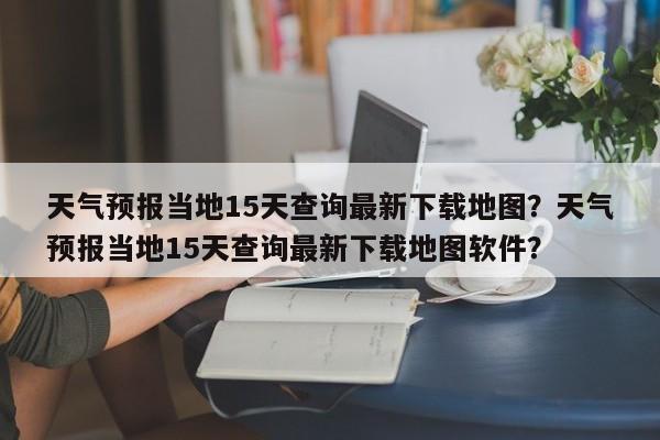 天气预报当地15天查询最新下载地图？天气预报当地15天查询最新下载地图软件？-第1张图片-乐享生活