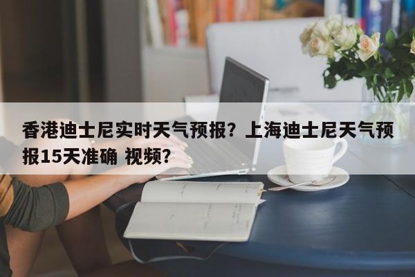 香港迪士尼实时天气预报？上海迪士尼天气预报15天准确 视频？-第1张图片-乐享生活