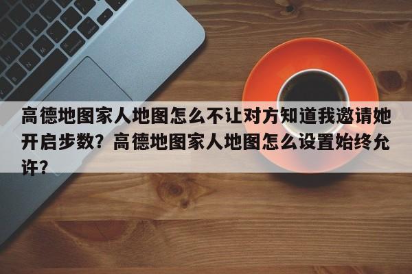 高德地图家人地图怎么不让对方知道我邀请她开启步数？高德地图家人地图怎么设置始终允许？-第1张图片-乐享生活