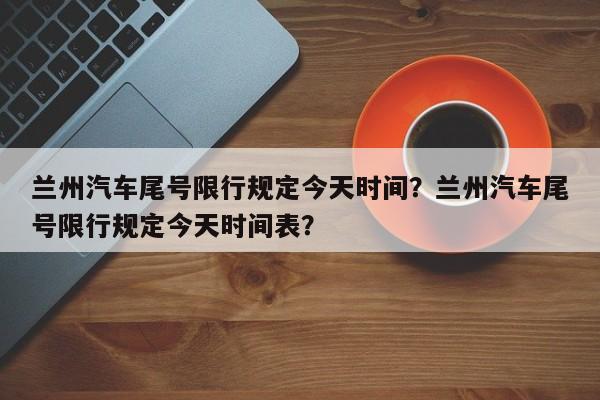 兰州汽车尾号限行规定今天时间？兰州汽车尾号限行规定今天时间表？-第1张图片-乐享生活