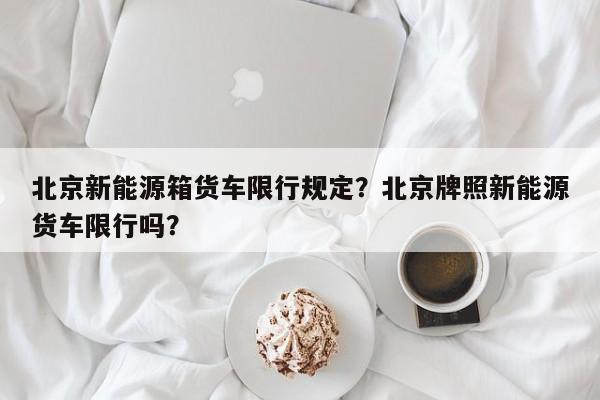 北京新能源箱货车限行规定？北京牌照新能源货车限行吗？-第1张图片-乐享生活