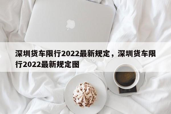 深圳货车限行2022最新规定，深圳货车限行2022最新规定图-第1张图片-乐享生活