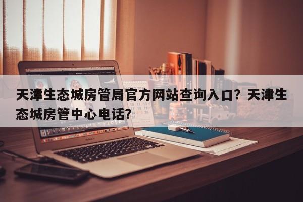 天津生态城房管局官方网站查询入口？天津生态城房管中心电话？-第1张图片-乐享生活