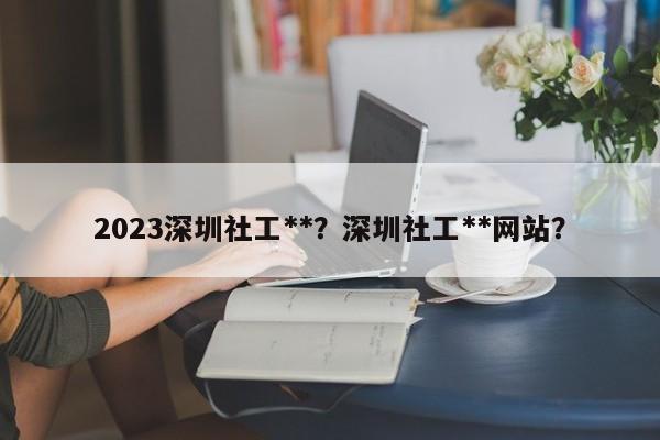 2023深圳社工**？深圳社工**网站？-第1张图片-乐享生活