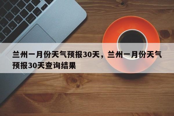 兰州一月份天气预报30天，兰州一月份天气预报30天查询结果-第1张图片-乐享生活