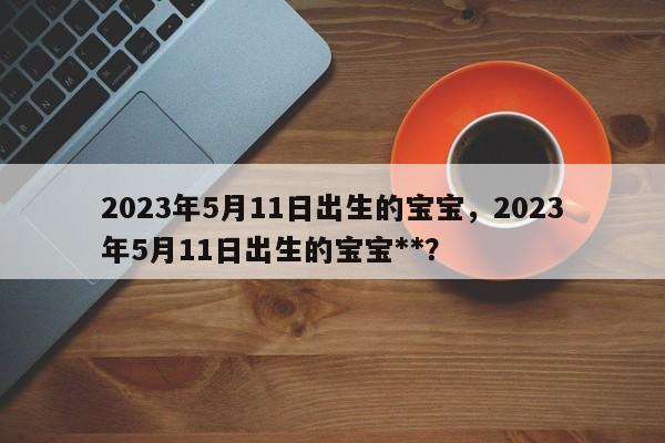 2023年5月11日出生的宝宝，2023年5月11日出生的宝宝**？-第1张图片-乐享生活