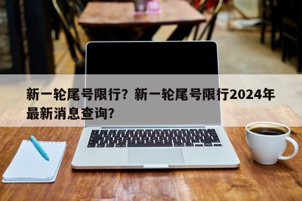 新一轮尾号限行？新一轮尾号限行2024年最新消息查询？-第1张图片-乐享生活