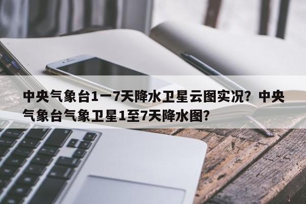 中央气象台1一7天降水卫星云图实况？中央气象台气象卫星1至7天降水图？-第1张图片-乐享生活