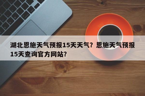 湖北恩施天气预报15天天气？恩施天气预报15天查询官方网站？-第1张图片-乐享生活