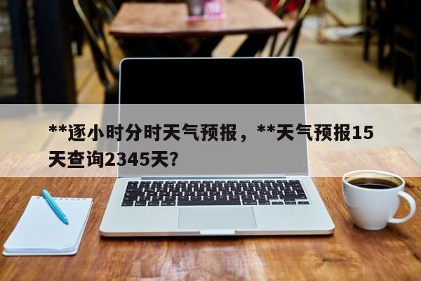 **逐小时分时天气预报，**天气预报15天查询2345天？-第1张图片-乐享生活